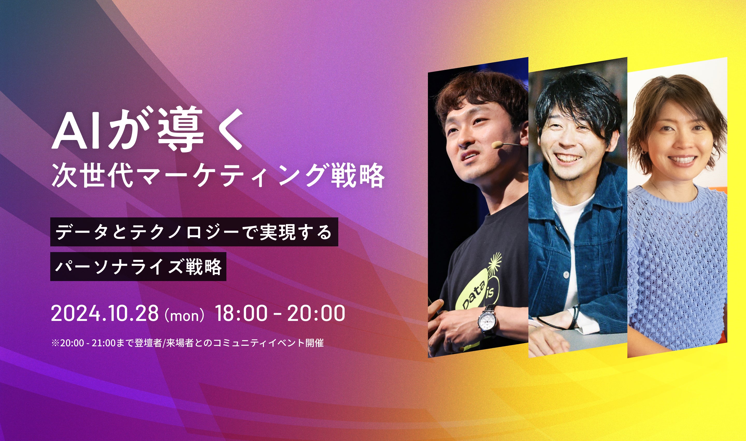 次世代マーケティング戦略 2024.8.28(mon)18:00 - 20:00 データとテクノロジーで実現する パーソナライズ戦略 2024.8.28(mon)18:00 - 20:00 ※20:00 - 21:00まで登壇者/来場者とのコミュニティイベント開催